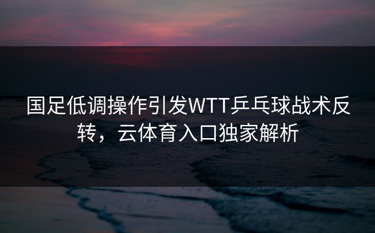 国足低调操作引发WTT乒乓球战术反转，云体育入口独家解析