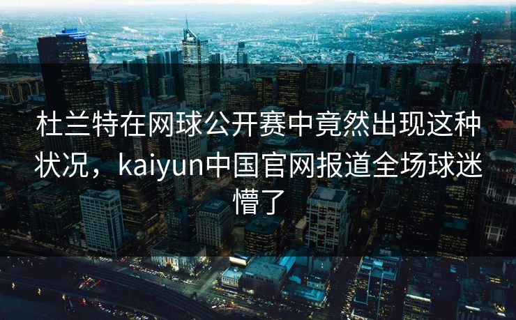 杜兰特在网球公开赛中竟然出现这种状况，kaiyun中国官网报道全场球迷懵了