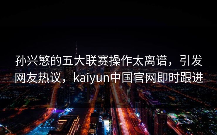 孙兴慜的五大联赛操作太离谱，引发网友热议，kaiyun中国官网即时跟进