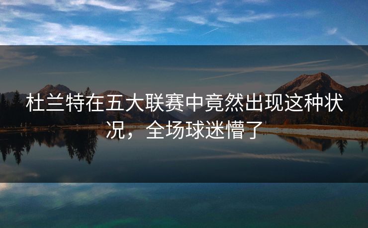 杜兰特在五大联赛中竟然出现这种状况，全场球迷懵了