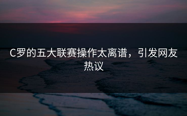 C罗的五大联赛操作太离谱，引发网友热议