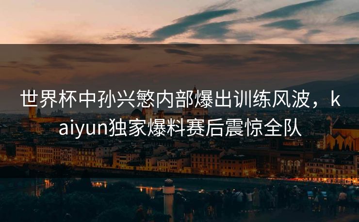 世界杯中孙兴慜内部爆出训练风波，kaiyun独家爆料赛后震惊全队