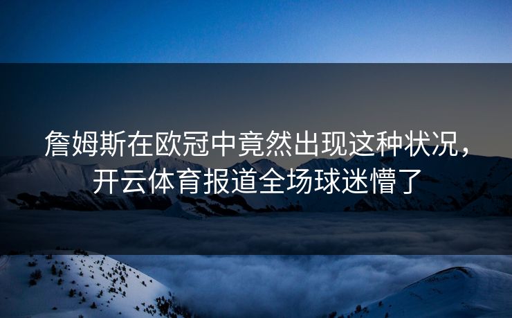 詹姆斯在欧冠中竟然出现这种状况，开云体育报道全场球迷懵了