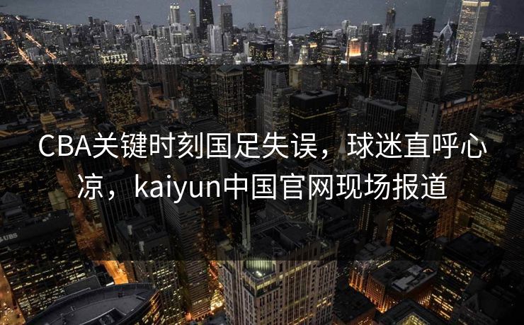 CBA关键时刻国足失误，球迷直呼心凉，kaiyun中国官网现场报道