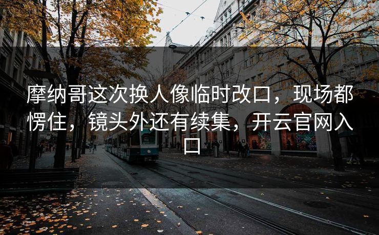 摩纳哥这次换人像临时改口,现场都愣住,镜头外还有续集,开云官网入口