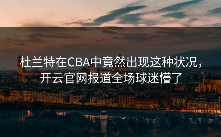 杜兰特在CBA中竟然出现这种状况，开云官网报道全场球迷懵了