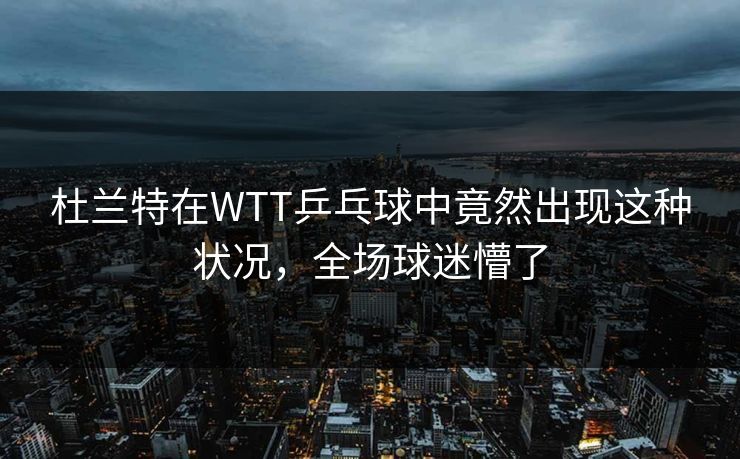 杜兰特在WTT乒乓球中竟然出现这种状况，全场球迷懵了