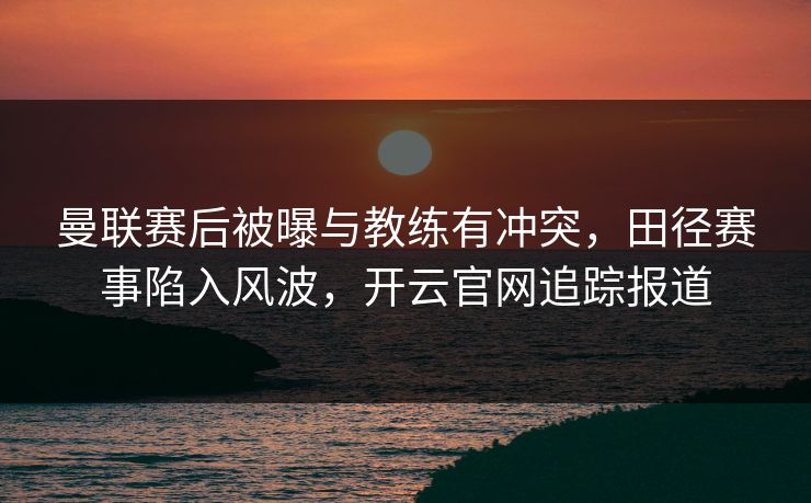 曼联赛后被曝与教练有冲突，田径赛事陷入风波，开云官网追踪报道