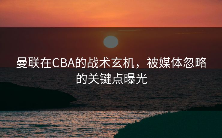 曼联在CBA的战术玄机,被媒体忽略的关键点曝光