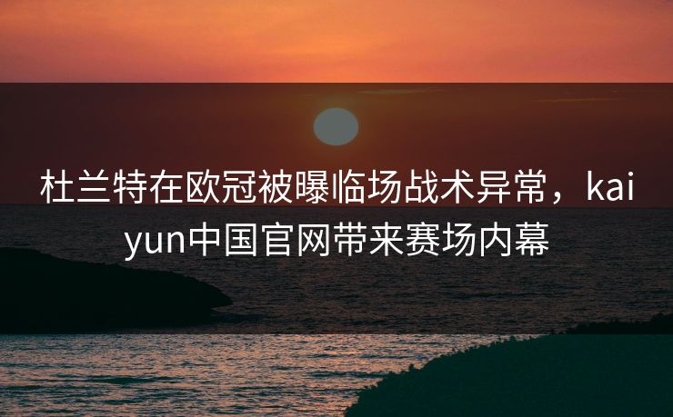 杜兰特在欧冠被曝临场战术异常,kaiyun中国官网带来赛场内幕