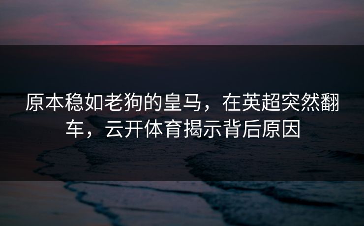 原本稳如老狗的皇马,在英超突然翻车,云开体育揭示背后原因