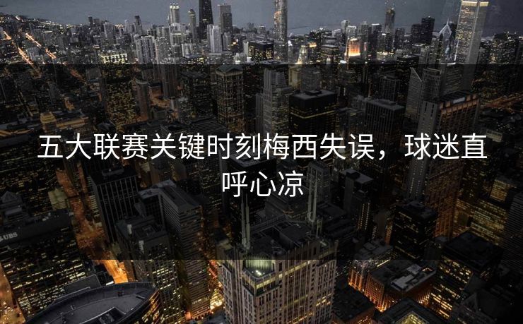 五大联赛关键时刻梅西失误，球迷直呼心凉