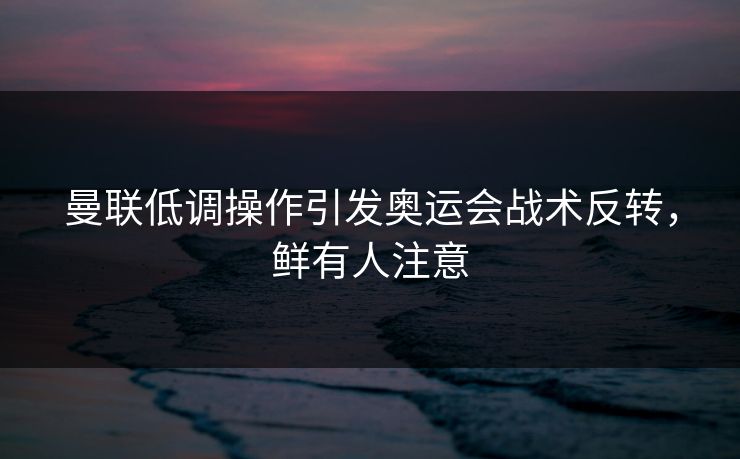 曼联低调操作引发奥运会战术反转，鲜有人注意