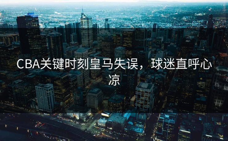 CBA关键时刻皇马失误,球迷直呼心凉