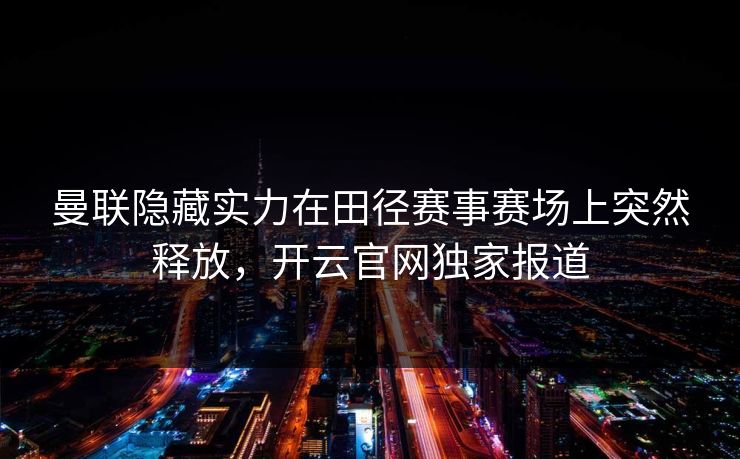 曼联隐藏实力在田径赛事赛场上突然释放，开云官网独家报道