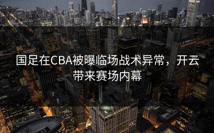 国足在CBA被曝临场战术异常，开云带来赛场内幕