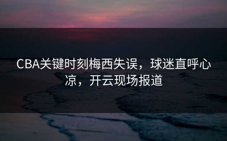 CBA关键时刻梅西失误，球迷直呼心凉，开云现场报道